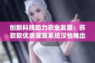 创新科技助力农业发展：苏软软优质灌溉系统汉怡推出新方案