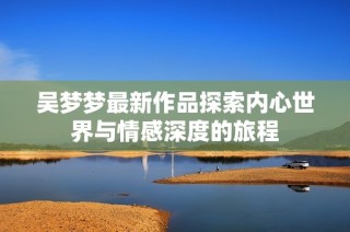 吴梦梦最新作品探索内心世界与情感深度的旅程