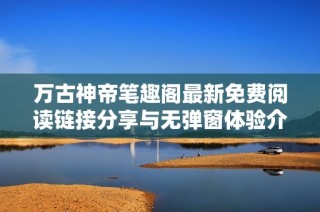 万古神帝笔趣阁最新免费阅读链接分享与无弹窗体验介绍