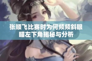 张顺飞比赛时为何频频斜眼瞄左下角揭秘与分析