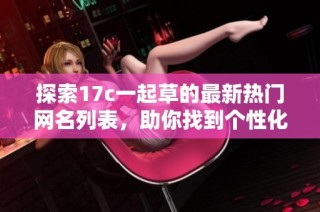 探索17c一起草的最新热门网名列表，助你找到个性化选择