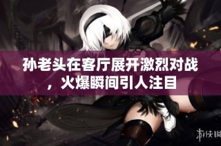 孙老头在客厅展开激烈对战，火爆瞬间引人注目