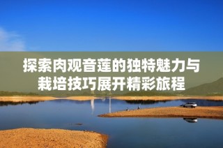 探索肉观音莲的独特魅力与栽培技巧展开精彩旅程