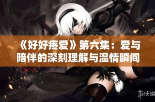 《好好疼爱》第六集：爱与陪伴的深刻理解与温情瞬间