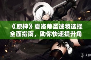 《原神》夏洛蒂圣遗物选择全面指南，助你快速提升角色实力