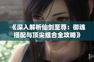 《深入解析仙剑至尊：御魂搭配与顶尖组合全攻略》