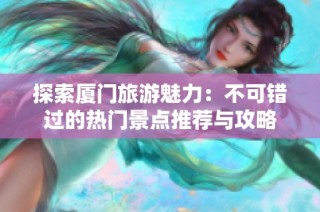 探索厦门旅游魅力：不可错过的热门景点推荐与攻略