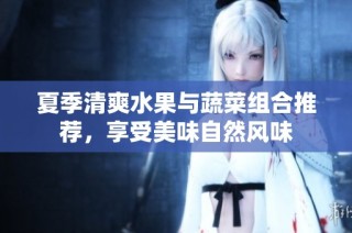 夏季清爽水果与蔬菜组合推荐，享受美味自然风味