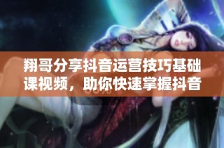 翔哥分享抖音运营技巧基础课视频，助你快速掌握抖音运营秘诀