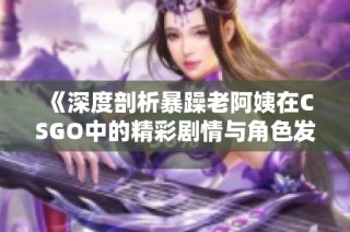 《深度剖析暴躁老阿姨在CSGO中的精彩剧情与角色发展》