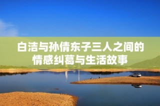 白洁与孙倩东子三人之间的情感纠葛与生活故事