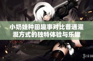 小奶娃种田趣事对比普通灌溉方式的独特体验与乐趣