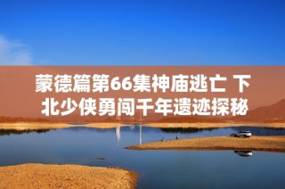 蒙德篇第66集神庙逃亡 下 北少侠勇闯千年遗迹探秘之旅