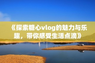 《探索糖心vlog的魅力与乐趣，带你感受生活点滴》