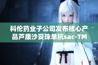 科伦药业子公司发布核心产品芦康沙妥珠单抗sac-TMT的重要公告
