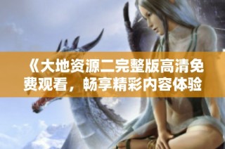 《大地资源二完整版高清免费观看，畅享精彩内容体验》