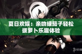 夏日欢娱：亲吻绿茄子轻松拔萝卜乐趣体验