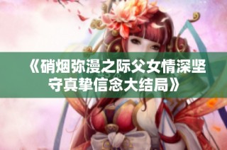 《硝烟弥漫之际父女情深坚守真挚信念大结局》