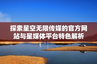 探索星空无限传媒的官方网站与星媒体平台特色解析