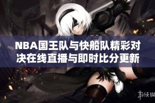 NBA国王队与快船队精彩对决在线直播与即时比分更新