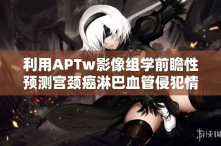 利用APTw影像组学前瞻性预测宫颈癌淋巴血管侵犯情况