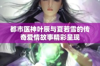 都市医神叶辰与夏若雪的传奇爱情故事精彩呈现