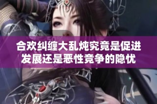 合欢纠缠大乱炖究竟是促进发展还是恶性竞争的隐忧