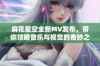 麻花星空全新MV发布，带你领略音乐与视觉的奇妙之旅
