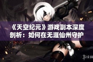 《天空纪元》游戏副本深度剖析：如何在无涯仙州守护仙境