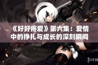 《好好疼爱》第六集：爱情中的挣扎与成长的深刻瞬间