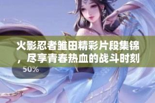 火影忍者雏田精彩片段集锦，尽享青春热血的战斗时刻