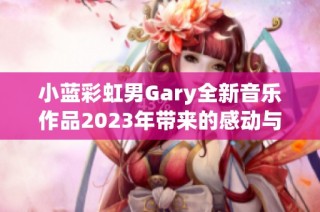 小蓝彩虹男Gary全新音乐作品2023年带来的感动与启发