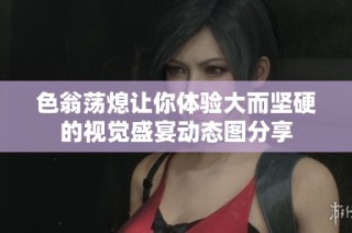 色翁荡熄让你体验大而坚硬的视觉盛宴动态图分享