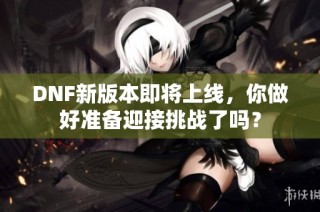 DNF新版本即将上线，你做好准备迎接挑战了吗？