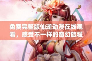 免费完整版仙逆动漫在线观看，感受不一样的奇幻旅程