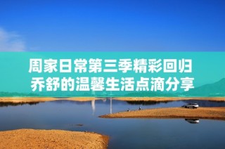 周家日常第三季精彩回归 乔舒的温馨生活点滴分享