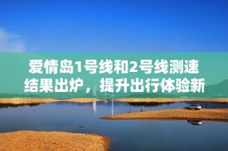 爱情岛1号线和2号线测速结果出炉，提升出行体验新期待