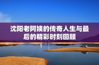 沈阳老阿姨的传奇人生与最后的精彩时刻回顾
