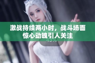 激战持续两小时，战斗场面惊心动魄引人关注