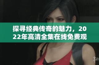 探寻经典传奇的魅力，2022年高清全集在线免费观看