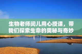 生物老师闵儿用心授课，带我们探索生命的奥秘与奇妙