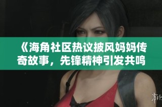 《海角社区热议披风妈妈传奇故事，先锋精神引发共鸣》