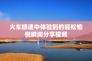 火车旅途中体验到的轻松愉悦瞬间分享视频