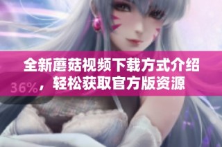 全新蘑菇视频下载方式介绍，轻松获取官方版资源
