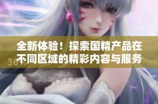 全新体验！探索国精产品在不同区域的精彩内容与服务