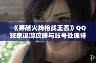 《穿越火线枪战王者》QQ玩家退游攻略与账号处理详细指南