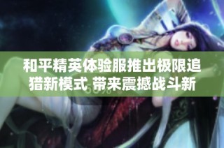 和平精英体验服推出极限追猎新模式 带来震撼战斗新体验
