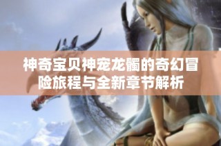 神奇宝贝神宠龙髑的奇幻冒险旅程与全新章节解析