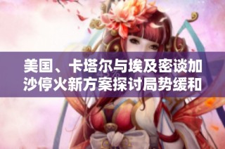 美国、卡塔尔与埃及密谈加沙停火新方案探讨局势缓和之道