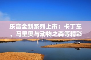 乐高全新系列上市：卡丁车、马里奥与动物之森等精彩产品齐亮相